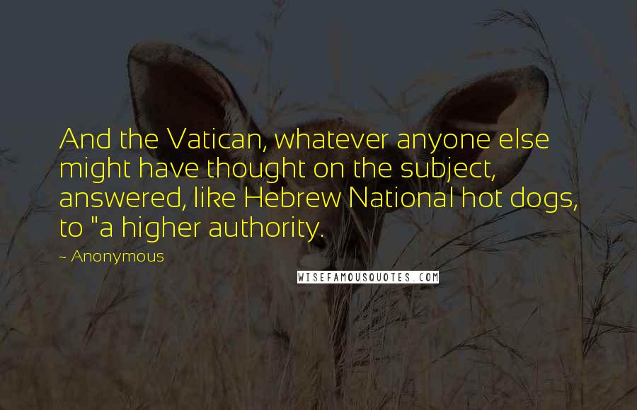 Anonymous Quotes: And the Vatican, whatever anyone else might have thought on the subject, answered, like Hebrew National hot dogs, to "a higher authority.