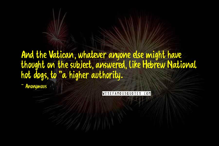 Anonymous Quotes: And the Vatican, whatever anyone else might have thought on the subject, answered, like Hebrew National hot dogs, to "a higher authority.