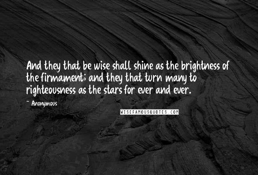 Anonymous Quotes: And they that be wise shall shine as the brightness of the firmament; and they that turn many to righteousness as the stars for ever and ever.