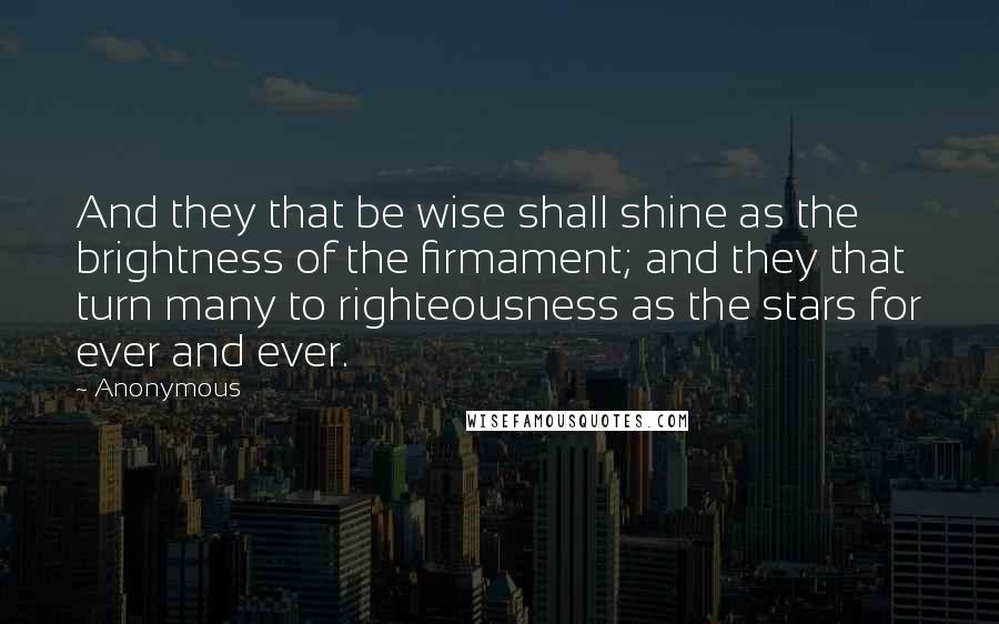 Anonymous Quotes: And they that be wise shall shine as the brightness of the firmament; and they that turn many to righteousness as the stars for ever and ever.