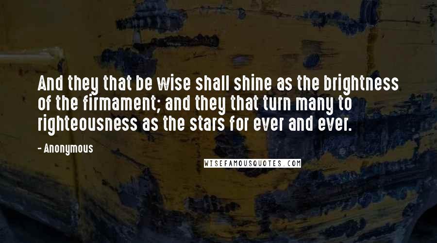 Anonymous Quotes: And they that be wise shall shine as the brightness of the firmament; and they that turn many to righteousness as the stars for ever and ever.