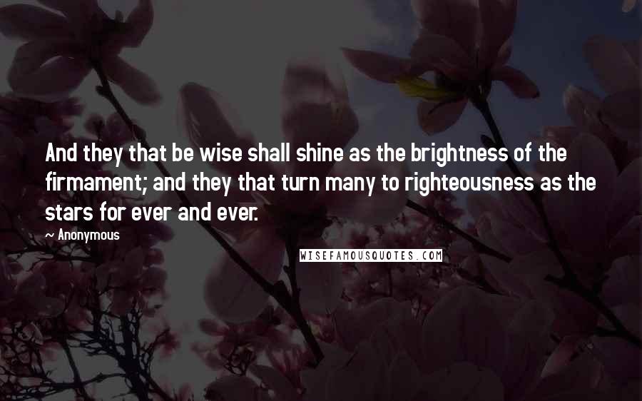 Anonymous Quotes: And they that be wise shall shine as the brightness of the firmament; and they that turn many to righteousness as the stars for ever and ever.