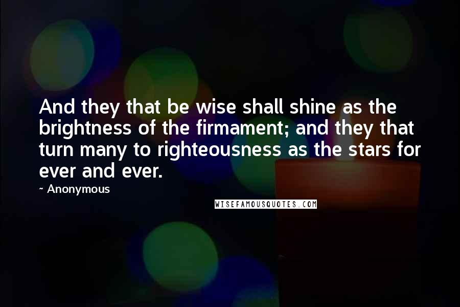 Anonymous Quotes: And they that be wise shall shine as the brightness of the firmament; and they that turn many to righteousness as the stars for ever and ever.