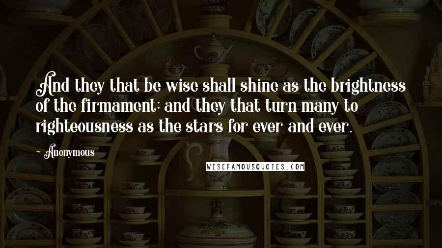 Anonymous Quotes: And they that be wise shall shine as the brightness of the firmament; and they that turn many to righteousness as the stars for ever and ever.