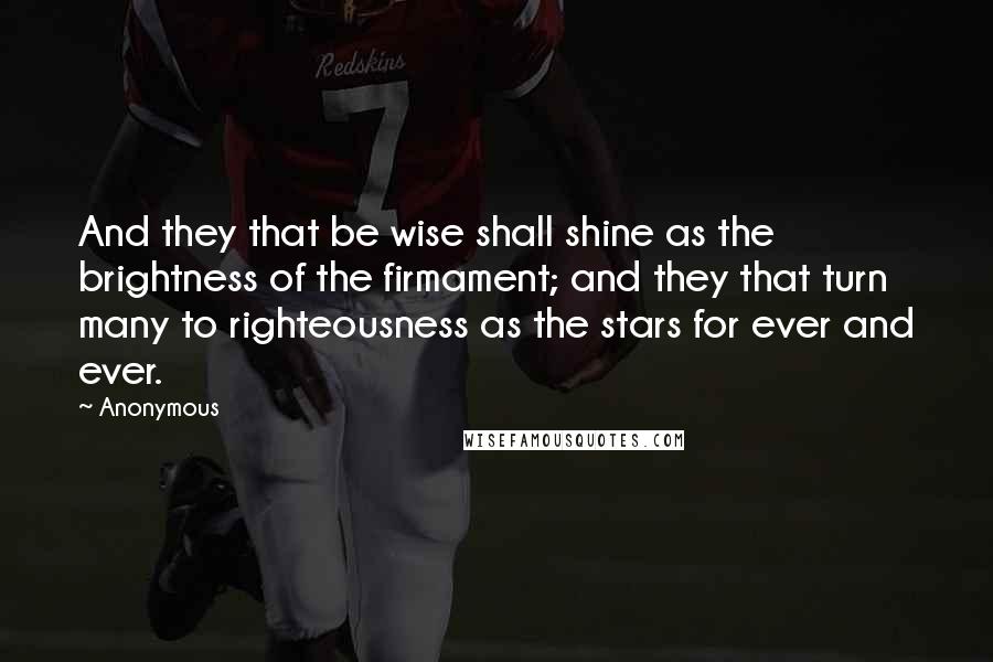 Anonymous Quotes: And they that be wise shall shine as the brightness of the firmament; and they that turn many to righteousness as the stars for ever and ever.