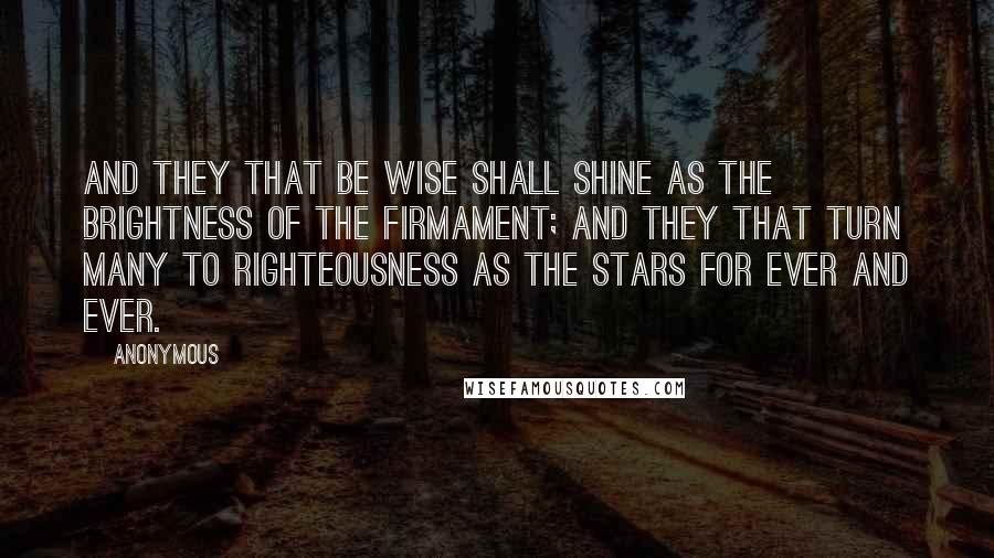 Anonymous Quotes: And they that be wise shall shine as the brightness of the firmament; and they that turn many to righteousness as the stars for ever and ever.