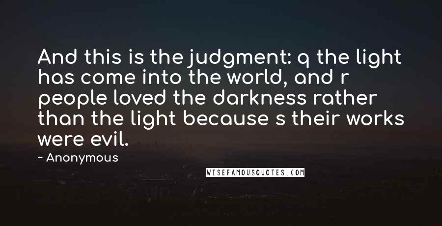 Anonymous Quotes: And this is the judgment: q the light has come into the world, and r people loved the darkness rather than the light because s their works were evil.