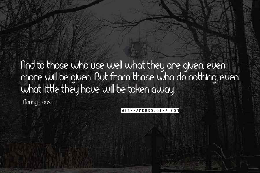 Anonymous Quotes: And to those who use well what they are given, even more will be given. But from those who do nothing, even what little they have will be taken away.