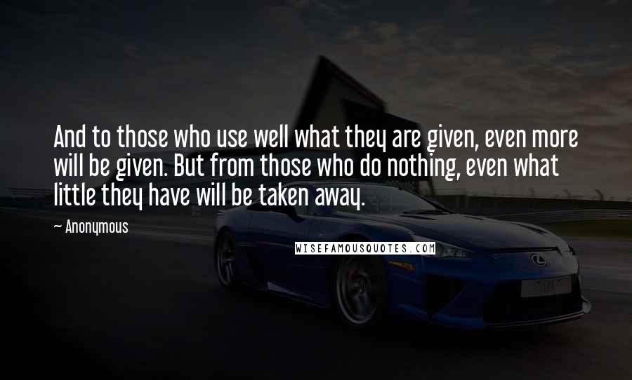 Anonymous Quotes: And to those who use well what they are given, even more will be given. But from those who do nothing, even what little they have will be taken away.