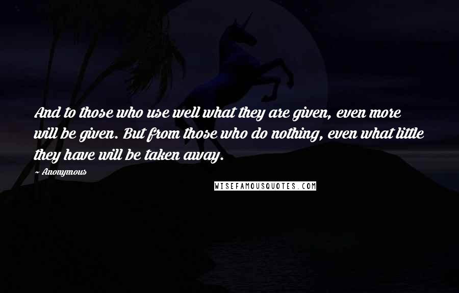 Anonymous Quotes: And to those who use well what they are given, even more will be given. But from those who do nothing, even what little they have will be taken away.