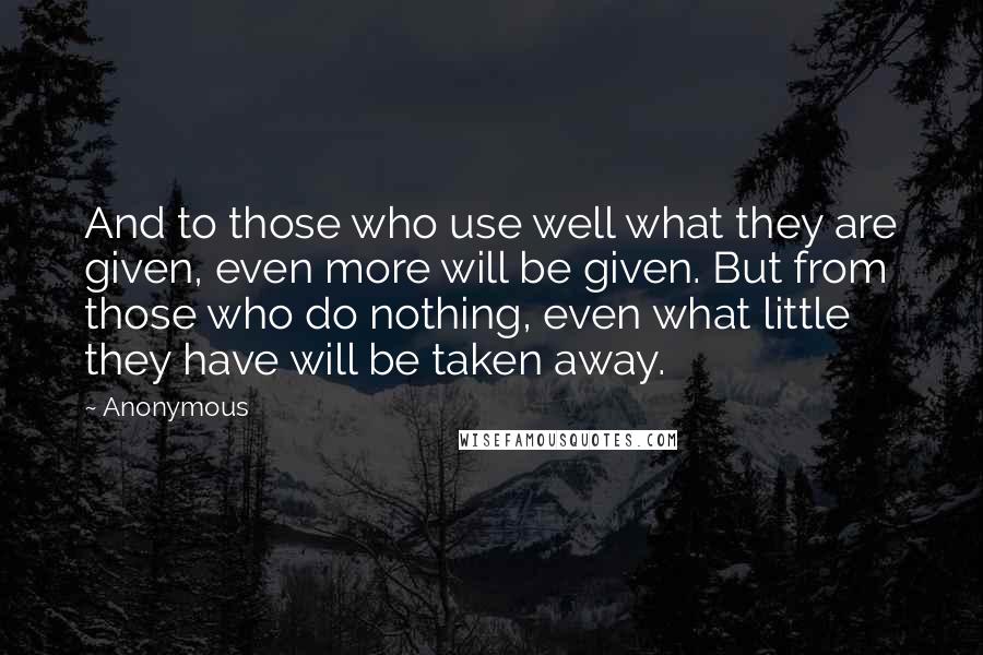 Anonymous Quotes: And to those who use well what they are given, even more will be given. But from those who do nothing, even what little they have will be taken away.