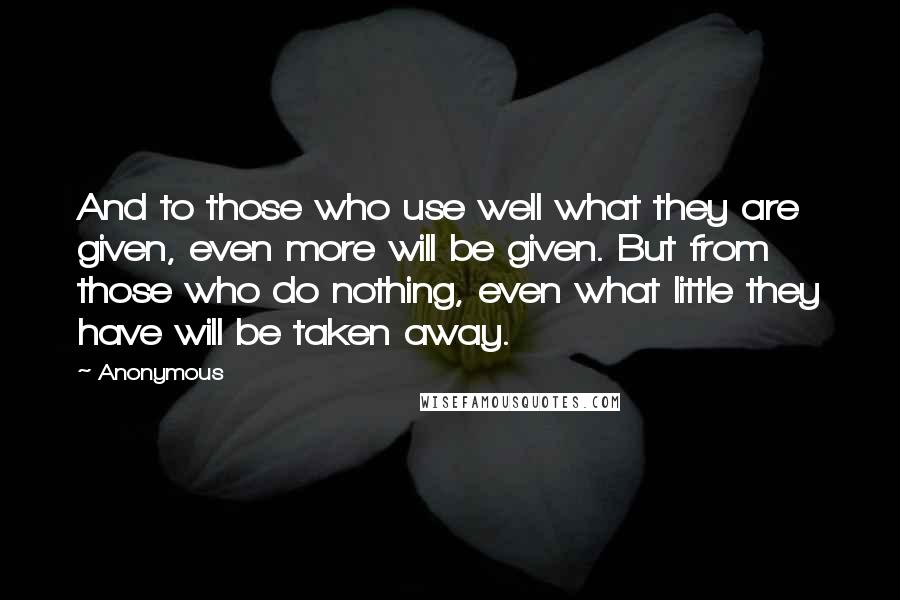Anonymous Quotes: And to those who use well what they are given, even more will be given. But from those who do nothing, even what little they have will be taken away.