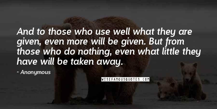 Anonymous Quotes: And to those who use well what they are given, even more will be given. But from those who do nothing, even what little they have will be taken away.