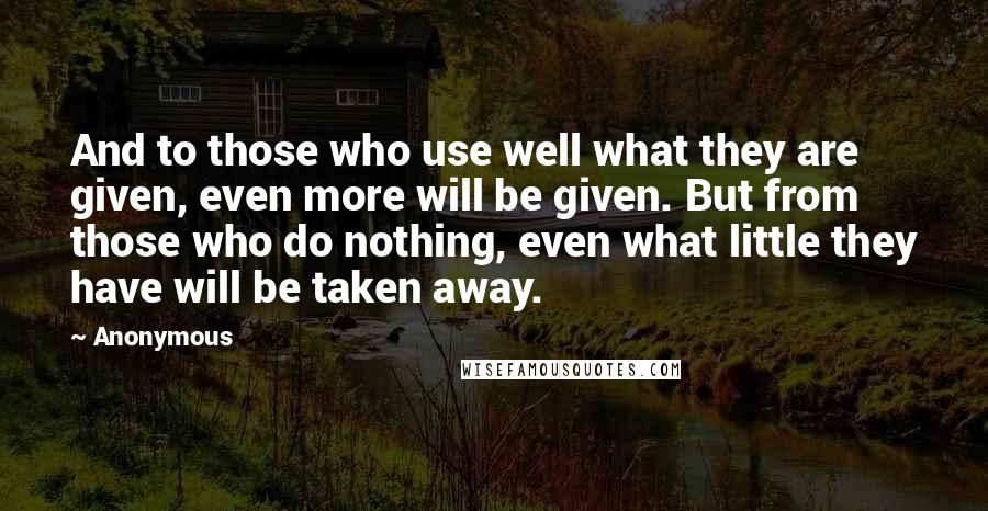 Anonymous Quotes: And to those who use well what they are given, even more will be given. But from those who do nothing, even what little they have will be taken away.