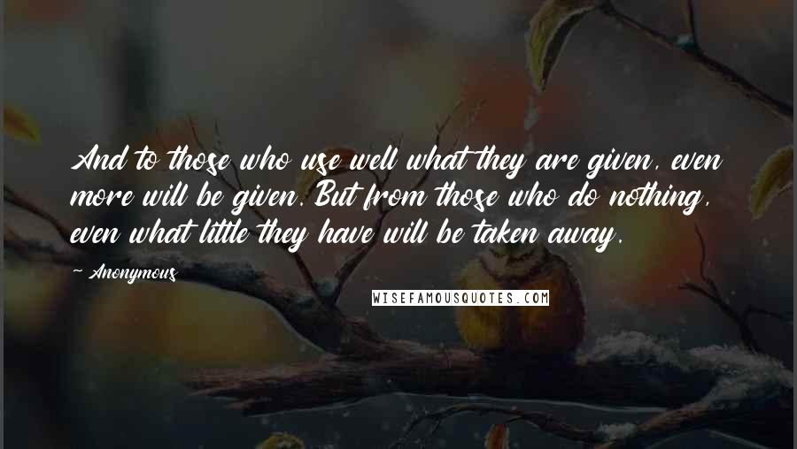 Anonymous Quotes: And to those who use well what they are given, even more will be given. But from those who do nothing, even what little they have will be taken away.