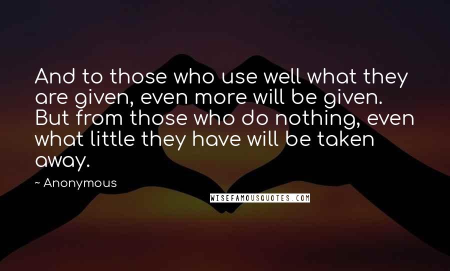 Anonymous Quotes: And to those who use well what they are given, even more will be given. But from those who do nothing, even what little they have will be taken away.