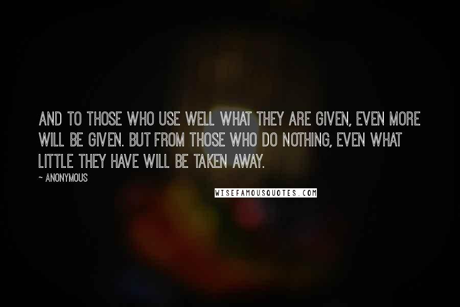 Anonymous Quotes: And to those who use well what they are given, even more will be given. But from those who do nothing, even what little they have will be taken away.