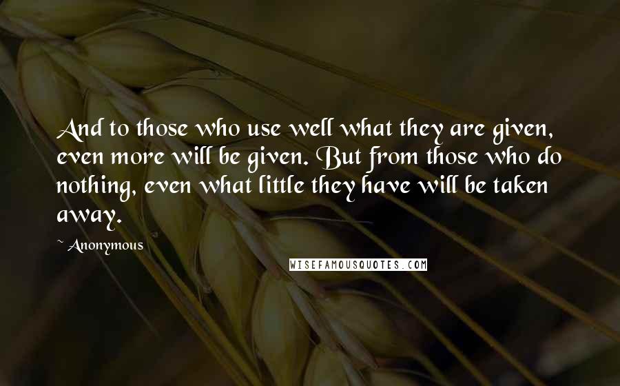 Anonymous Quotes: And to those who use well what they are given, even more will be given. But from those who do nothing, even what little they have will be taken away.