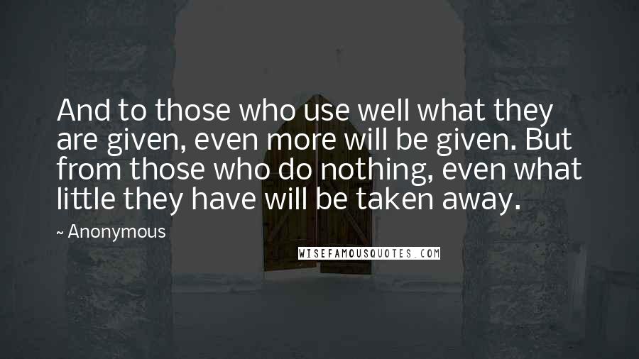 Anonymous Quotes: And to those who use well what they are given, even more will be given. But from those who do nothing, even what little they have will be taken away.