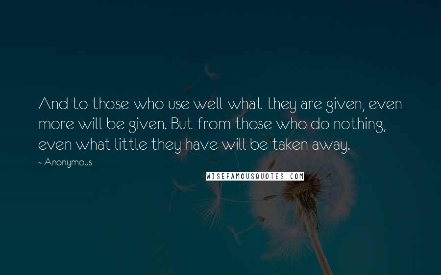 Anonymous Quotes: And to those who use well what they are given, even more will be given. But from those who do nothing, even what little they have will be taken away.