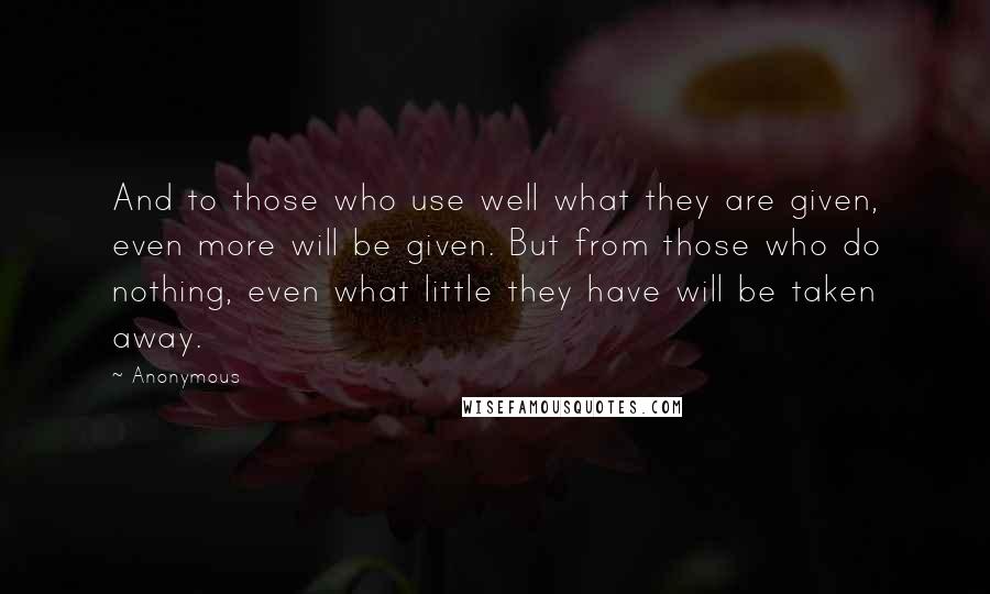 Anonymous Quotes: And to those who use well what they are given, even more will be given. But from those who do nothing, even what little they have will be taken away.