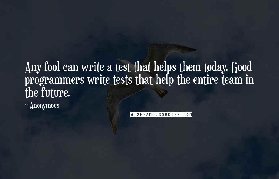 Anonymous Quotes: Any fool can write a test that helps them today. Good programmers write tests that help the entire team in the future.