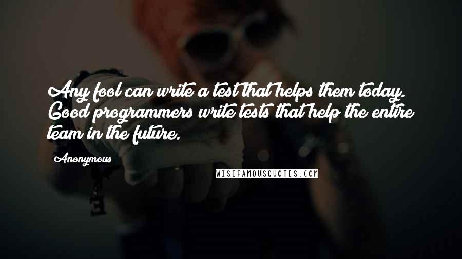 Anonymous Quotes: Any fool can write a test that helps them today. Good programmers write tests that help the entire team in the future.