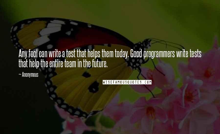 Anonymous Quotes: Any fool can write a test that helps them today. Good programmers write tests that help the entire team in the future.