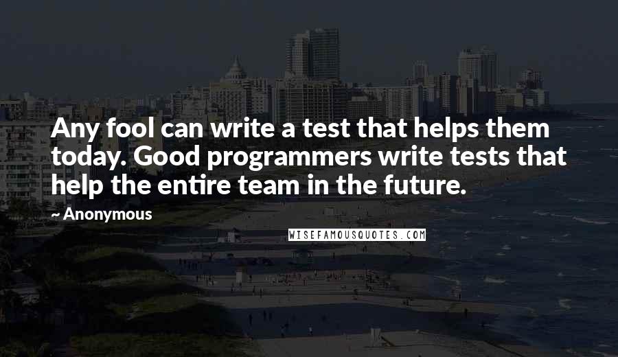 Anonymous Quotes: Any fool can write a test that helps them today. Good programmers write tests that help the entire team in the future.