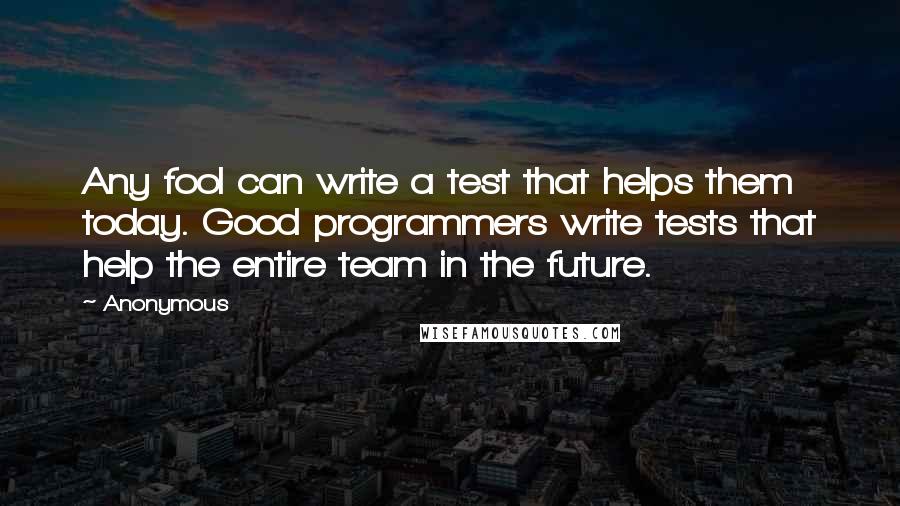Anonymous Quotes: Any fool can write a test that helps them today. Good programmers write tests that help the entire team in the future.