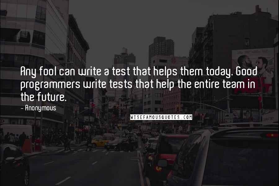 Anonymous Quotes: Any fool can write a test that helps them today. Good programmers write tests that help the entire team in the future.