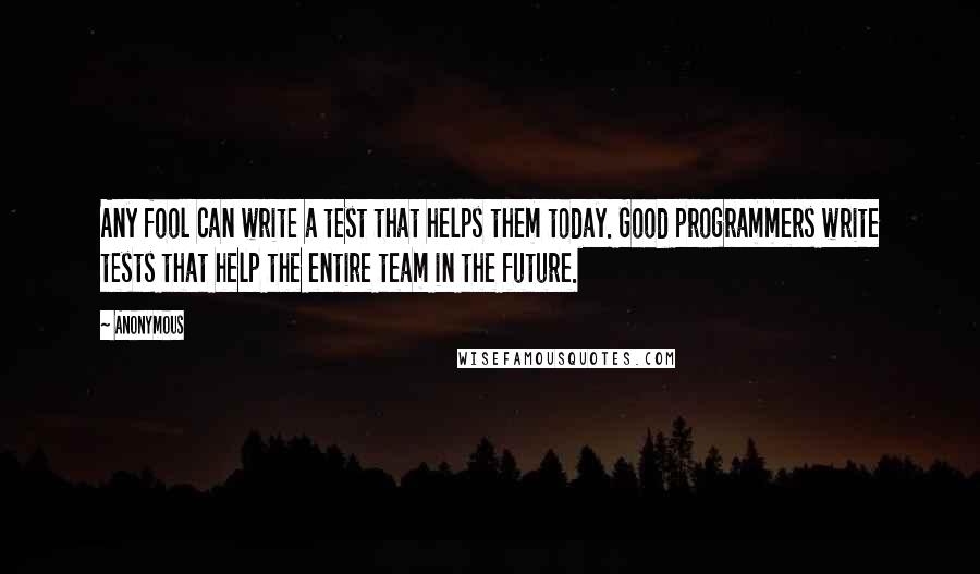 Anonymous Quotes: Any fool can write a test that helps them today. Good programmers write tests that help the entire team in the future.