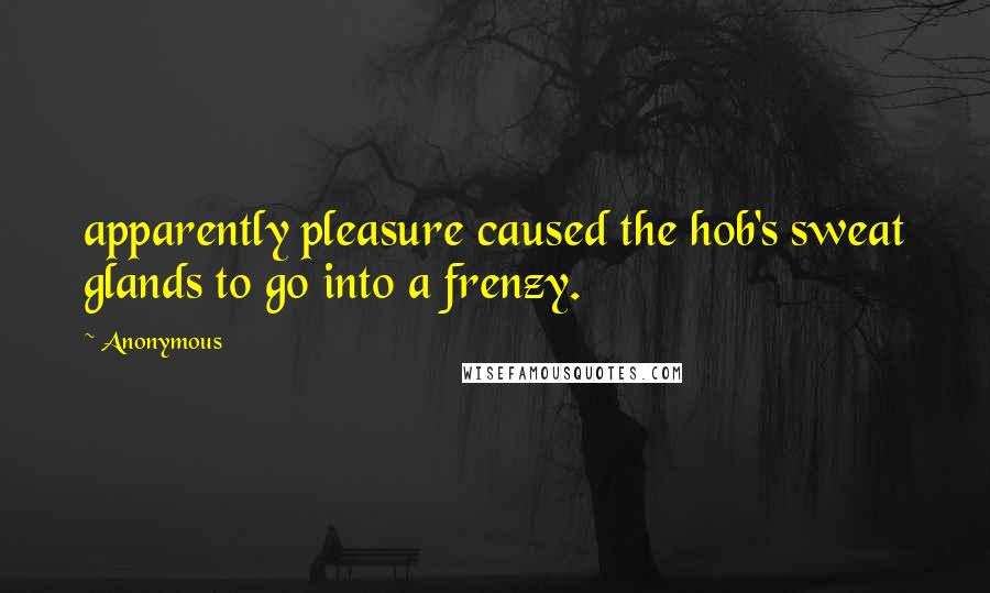 Anonymous Quotes: apparently pleasure caused the hob's sweat glands to go into a frenzy.