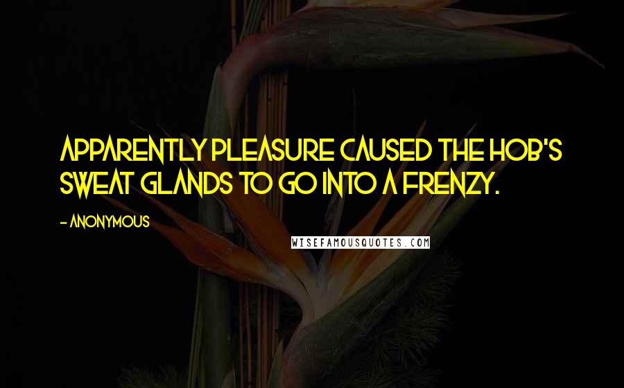 Anonymous Quotes: apparently pleasure caused the hob's sweat glands to go into a frenzy.