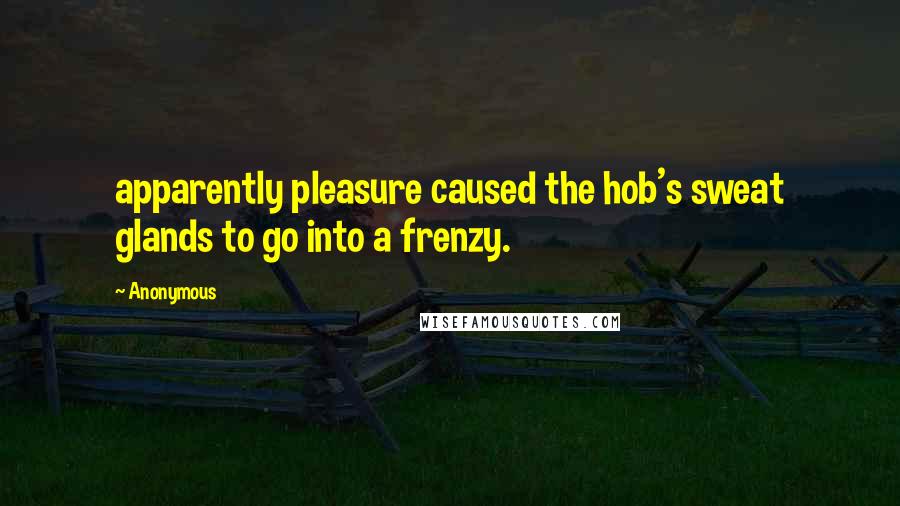 Anonymous Quotes: apparently pleasure caused the hob's sweat glands to go into a frenzy.