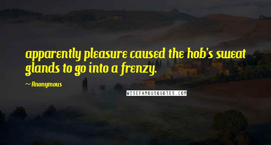 Anonymous Quotes: apparently pleasure caused the hob's sweat glands to go into a frenzy.