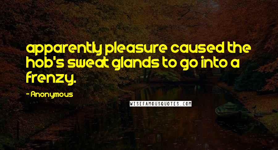 Anonymous Quotes: apparently pleasure caused the hob's sweat glands to go into a frenzy.