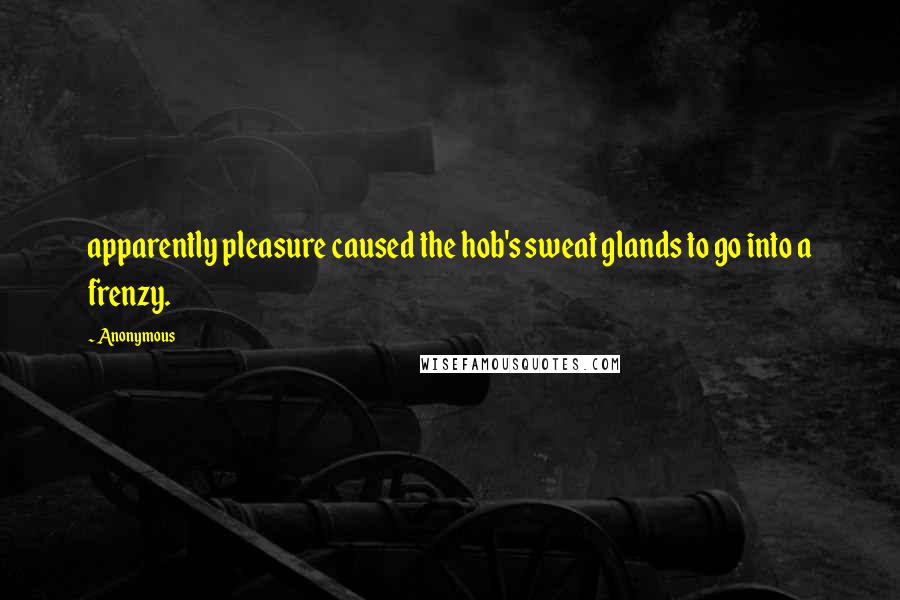 Anonymous Quotes: apparently pleasure caused the hob's sweat glands to go into a frenzy.