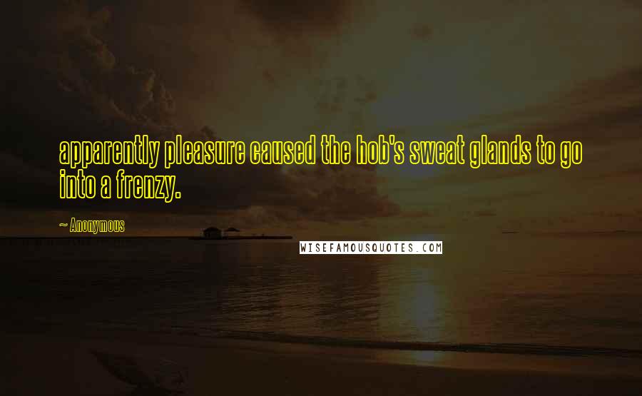Anonymous Quotes: apparently pleasure caused the hob's sweat glands to go into a frenzy.