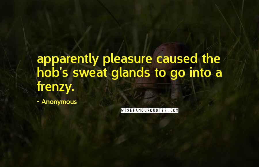 Anonymous Quotes: apparently pleasure caused the hob's sweat glands to go into a frenzy.