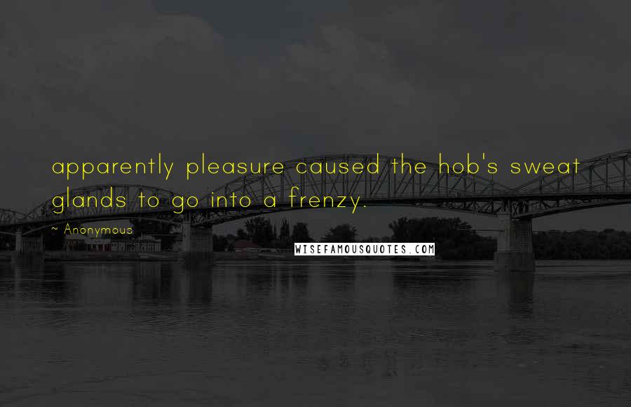 Anonymous Quotes: apparently pleasure caused the hob's sweat glands to go into a frenzy.