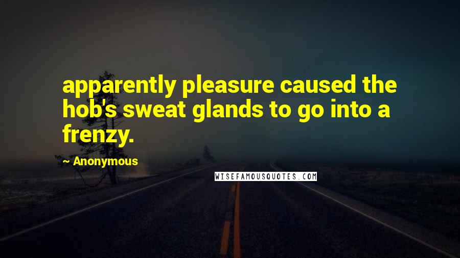Anonymous Quotes: apparently pleasure caused the hob's sweat glands to go into a frenzy.