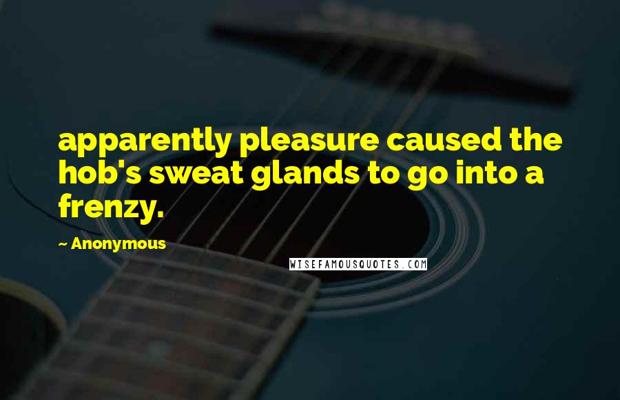 Anonymous Quotes: apparently pleasure caused the hob's sweat glands to go into a frenzy.