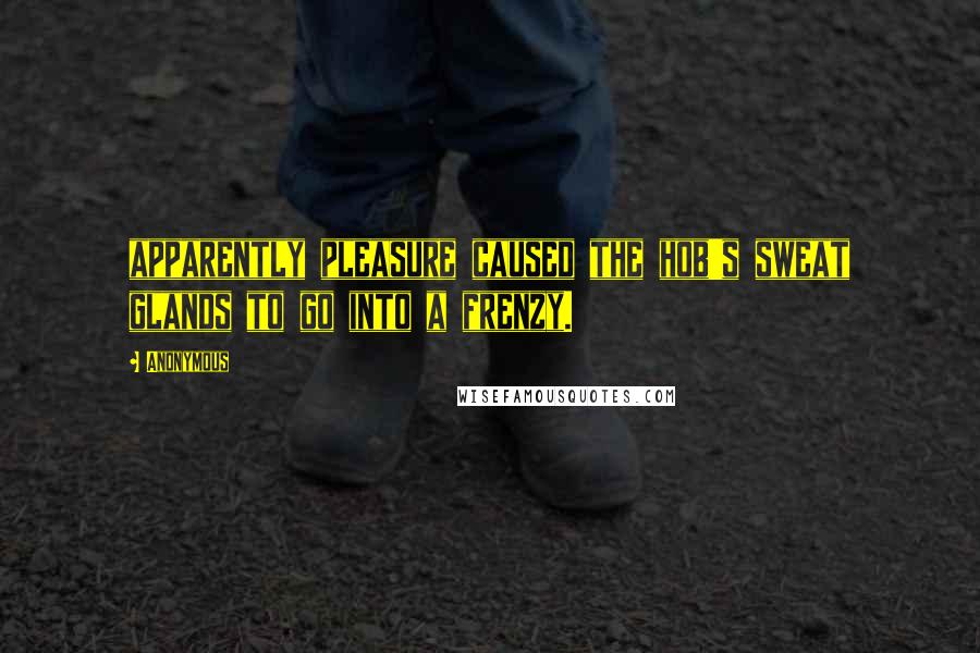 Anonymous Quotes: apparently pleasure caused the hob's sweat glands to go into a frenzy.