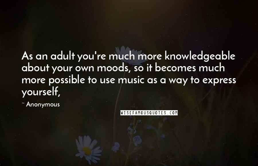 Anonymous Quotes: As an adult you're much more knowledgeable about your own moods, so it becomes much more possible to use music as a way to express yourself,