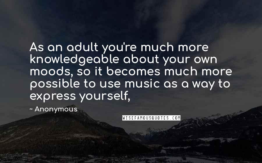 Anonymous Quotes: As an adult you're much more knowledgeable about your own moods, so it becomes much more possible to use music as a way to express yourself,
