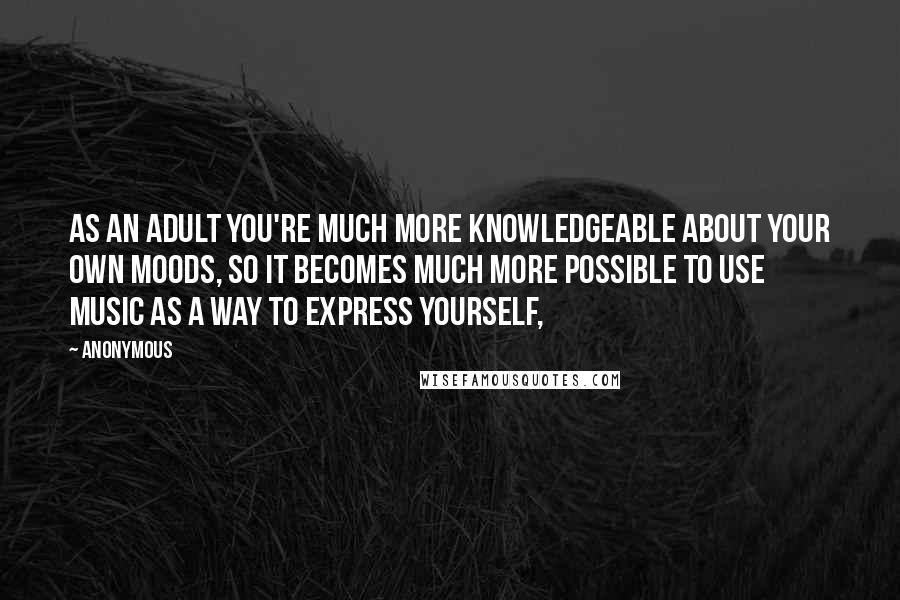 Anonymous Quotes: As an adult you're much more knowledgeable about your own moods, so it becomes much more possible to use music as a way to express yourself,