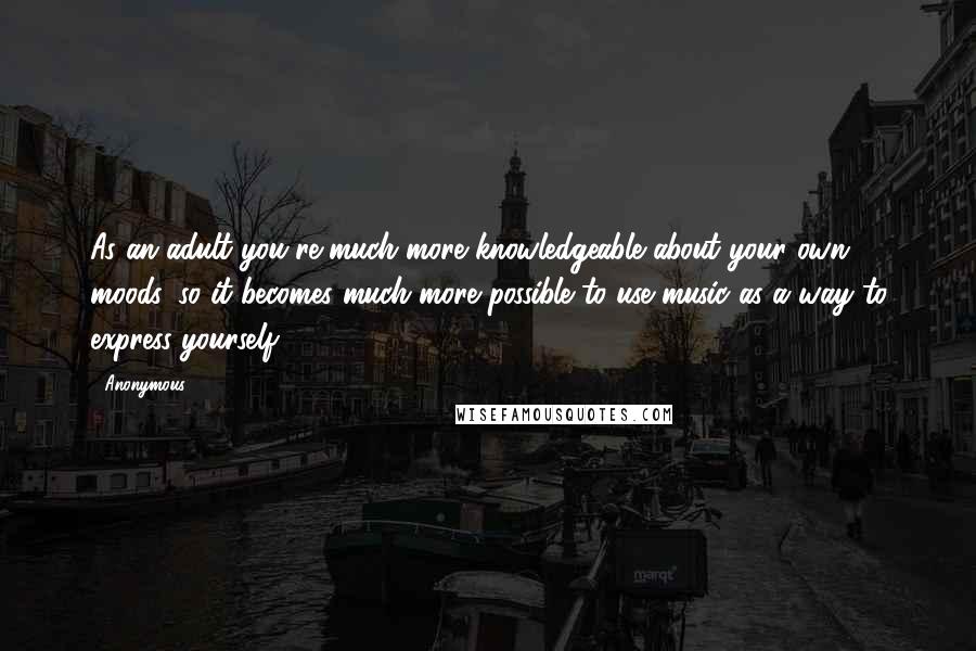 Anonymous Quotes: As an adult you're much more knowledgeable about your own moods, so it becomes much more possible to use music as a way to express yourself,