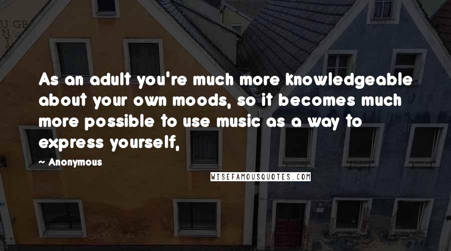 Anonymous Quotes: As an adult you're much more knowledgeable about your own moods, so it becomes much more possible to use music as a way to express yourself,