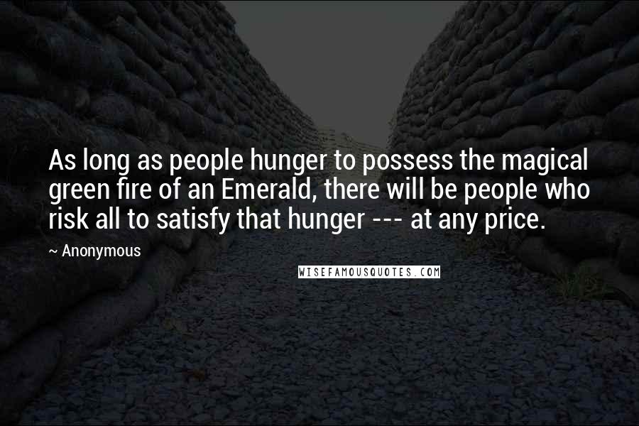 Anonymous Quotes: As long as people hunger to possess the magical green fire of an Emerald, there will be people who risk all to satisfy that hunger --- at any price.